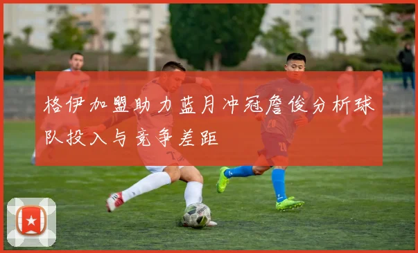格伊加盟助力蓝月冲冠詹俊分析球队投入与竞争差距