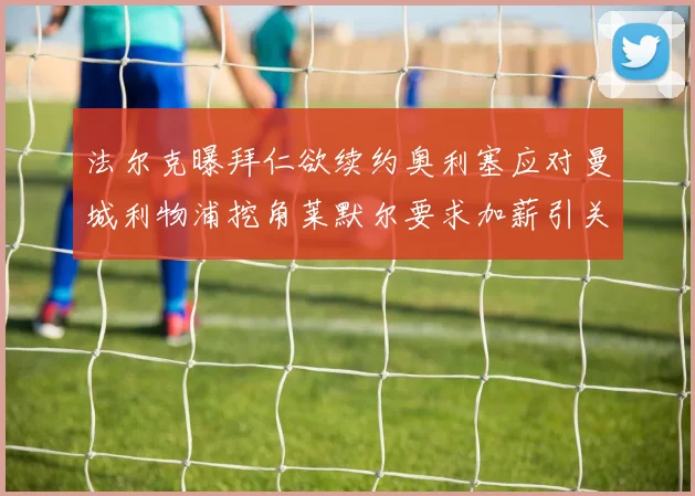 法尔克曝拜仁欲续约奥利塞应对曼城利物浦挖角莱默尔要求加薪引关注