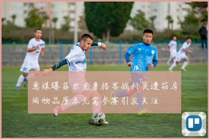 意媒曝菲尔克鲁格客战科莫遭窃房间物品原本无需参赛引发关注
