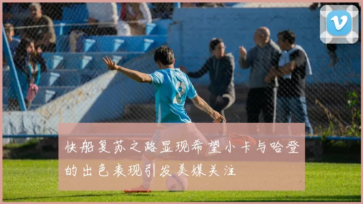 快船复苏之路显现希望小卡与哈登的出色表现引发美媒关注