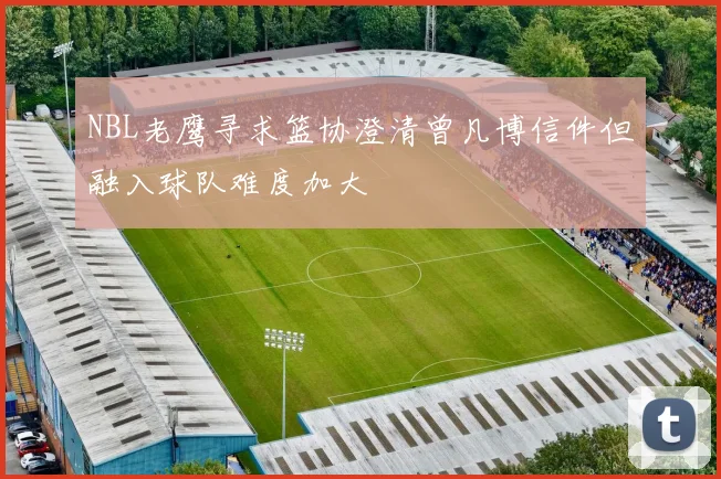 NBL老鹰寻求篮协澄清曾凡博信件但融入球队难度加大