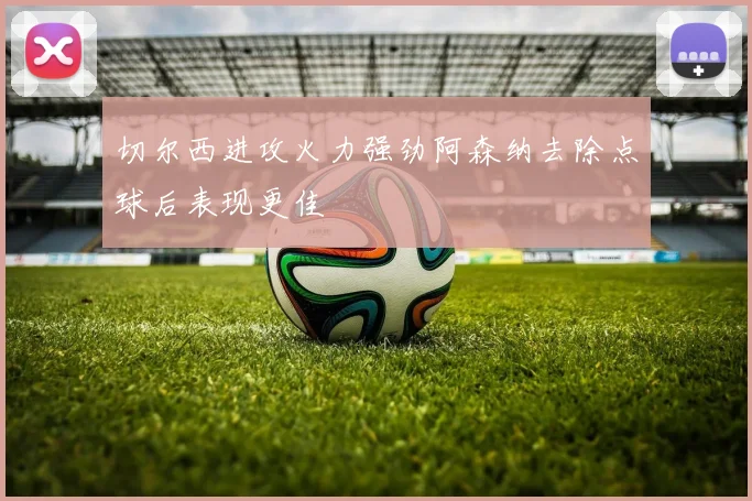 切尔西进攻火力强劲阿森纳去除点球后表现更佳