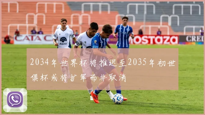 2034年世界杯将推迟至2035年初世俱杯或将扩军而非取消