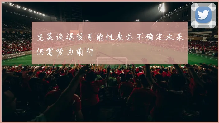 克莱谈退役可能性表示不确定未来仍需努力前行