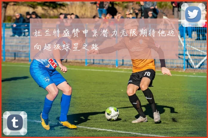 杜兰特盛赞申京潜力无限期待他迈向超级球星之路