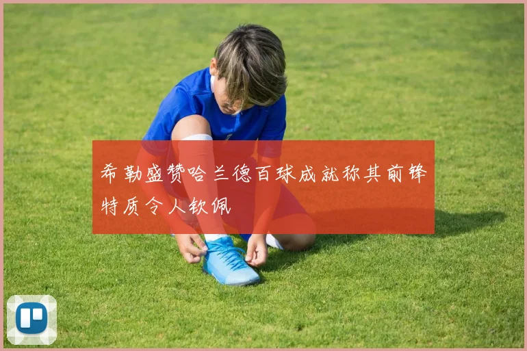 希勒盛赞哈兰德百球成就称其前锋特质令人钦佩