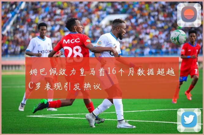 姆巴佩效力皇马首16个月数据超越C罗表现引发热议