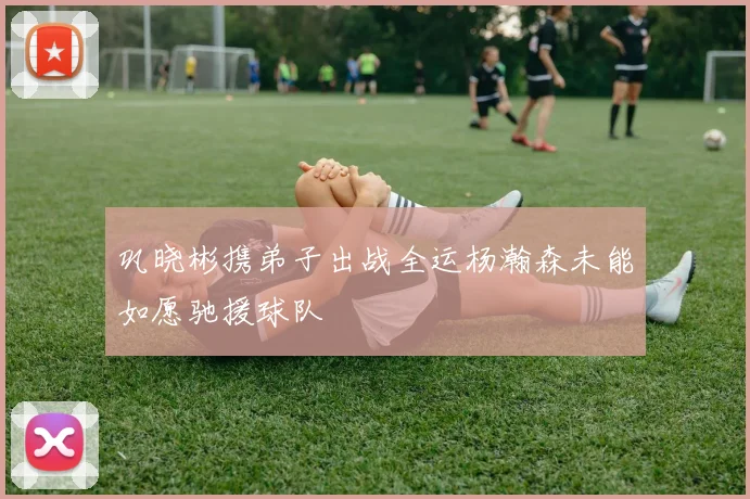 巩晓彬携弟子出战全运杨瀚森未能如愿驰援球队