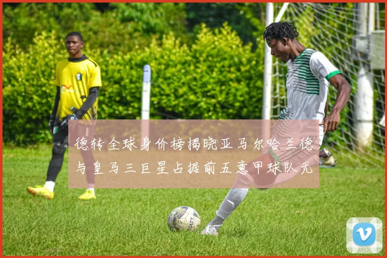 德转全球身价榜揭晓亚马尔哈兰德与皇马三巨星占据前五意甲球队无缘前二十