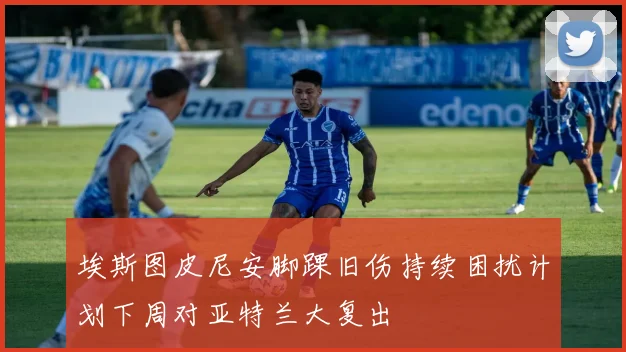 埃斯图皮尼安脚踝旧伤持续困扰计划下周对亚特兰大复出