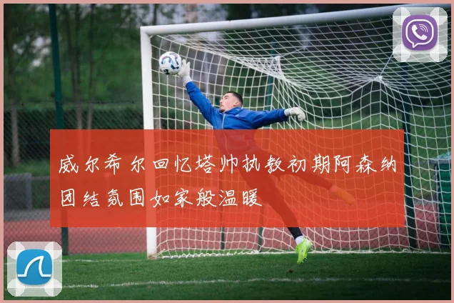 威尔希尔回忆塔帅执教初期阿森纳团结氛围如家般温暖