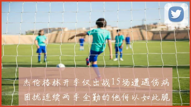 杰伦格林开季仅出战15场遭遇伤病困扰连续两季全勤的他何以如此脆弱