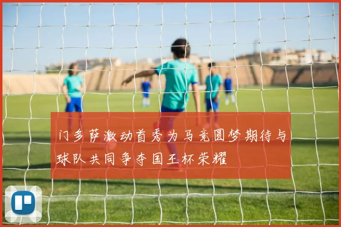 门多萨激动首秀为马竞圆梦期待与球队共同争夺国王杯荣耀