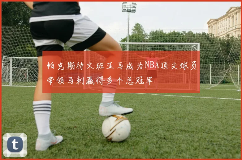 帕克期待文班亚马成为NBA顶尖球员带领马刺赢得多个总冠军