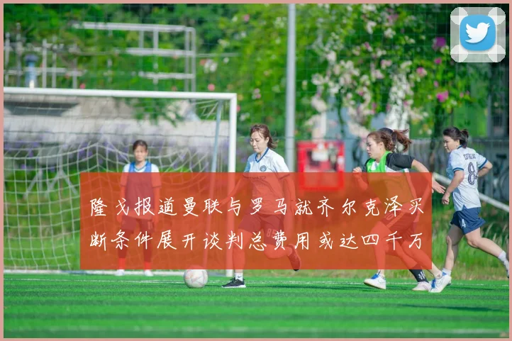 隆戈报道曼联与罗马就齐尔克泽买断条件展开谈判总费用或达四千万欧元