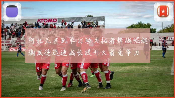阿杜无差别单打助力拓者锋线崛起谢泼德迅速成长提升火箭竞争力