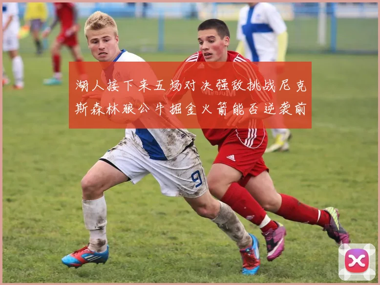 湖人接下来五场对决强敌挑战尼克斯森林狼公牛掘金火箭能否逆袭前五
