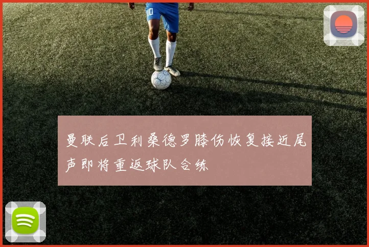 曼联后卫利桑德罗膝伤恢复接近尾声即将重返球队合练