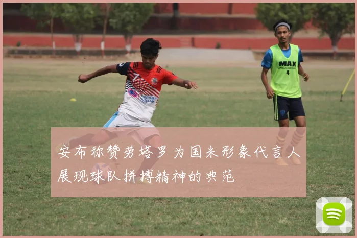 安布称赞劳塔罗为国米形象代言人展现球队拼搏精神的典范