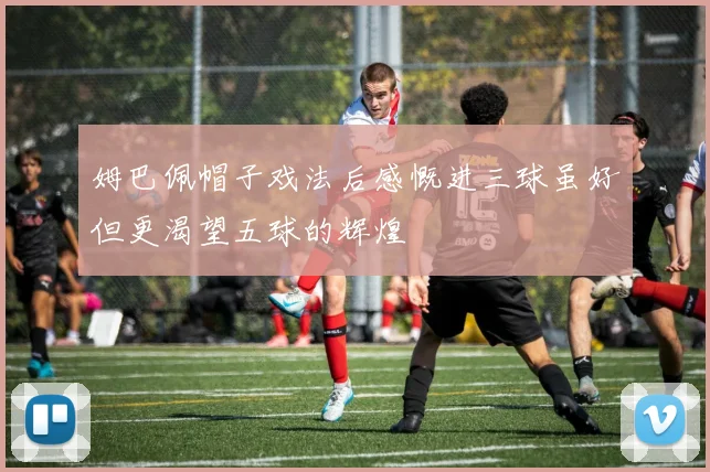 姆巴佩帽子戏法后感慨进三球虽好但更渴望五球的辉煌