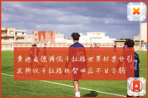 费迪南德调侃卡拉格世界杯票价引发热议卡拉格机智回应不甘示弱