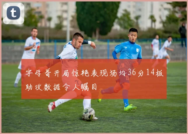 字母哥开局惊艳表现场均36分14板助攻数据令人瞩目