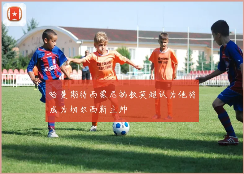 哈曼期待西蒙尼执教英超认为他将成为切尔西新主帅