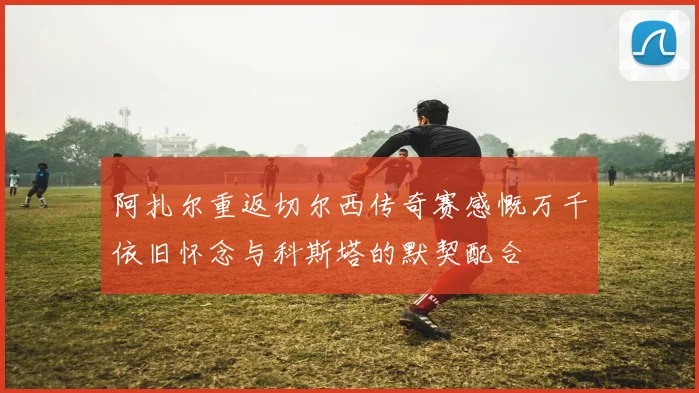阿扎尔重返切尔西传奇赛感慨万千依旧怀念与科斯塔的默契配合