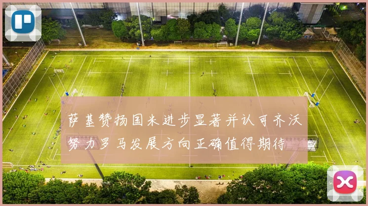 萨基赞扬国米进步显著并认可齐沃努力罗马发展方向正确值得期待