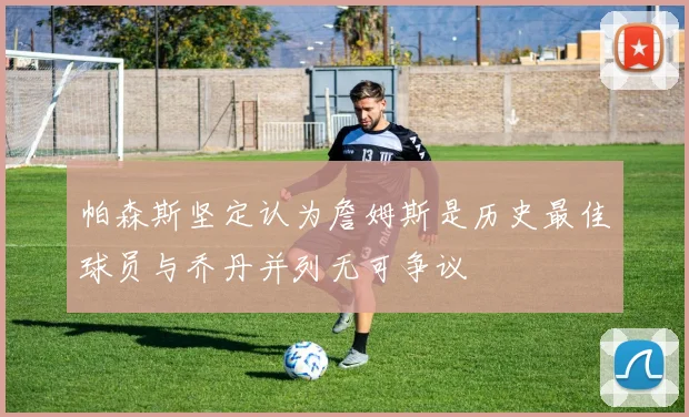 帕森斯坚定认为詹姆斯是历史最佳球员与乔丹并列无可争议