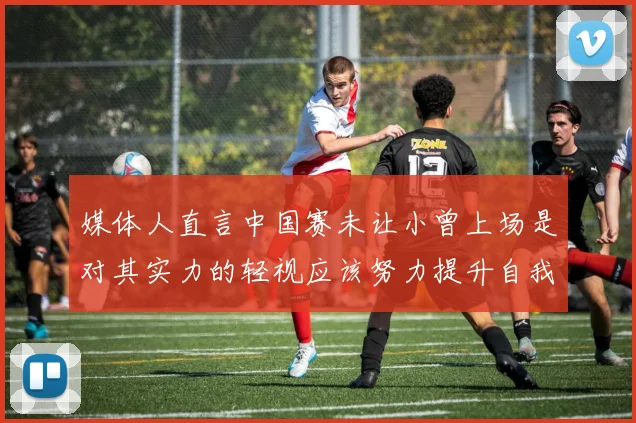 媒体人直言中国赛未让小曾上场是对其实力的轻视应该努力提升自我