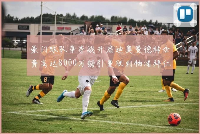豪门球队争夺战开启迪奥曼德转会费高达8000万镑引曼联利物浦拜仁关注
