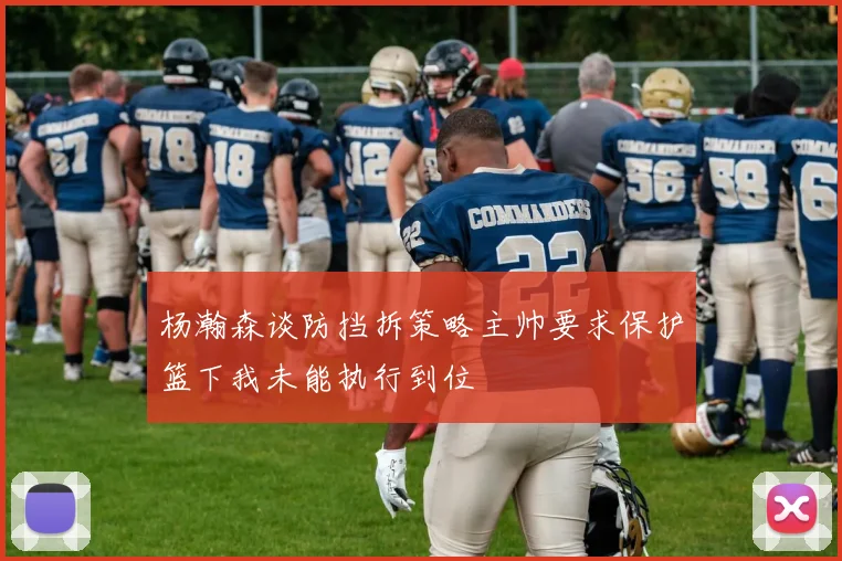 杨瀚森谈防挡拆策略主帅要求保护篮下我未能执行到位