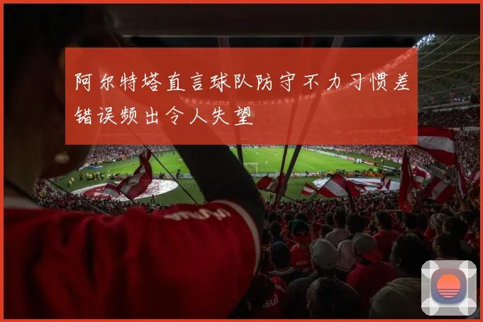 阿尔特塔直言球队防守不力习惯差错误频出令人失望