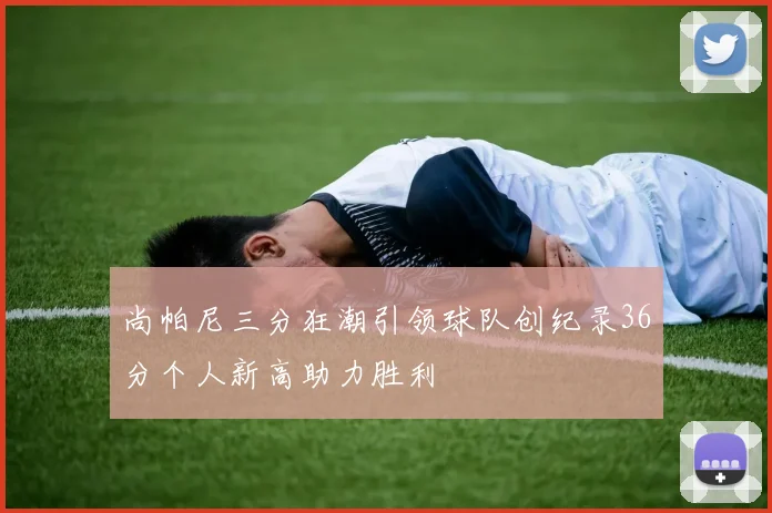尚帕尼三分狂潮引领球队创纪录36分个人新高助力胜利