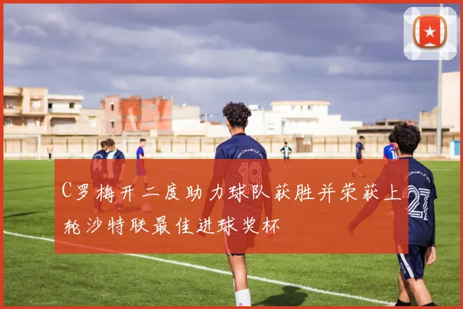 C罗梅开二度助力球队获胜并荣获上轮沙特联最佳进球奖杯