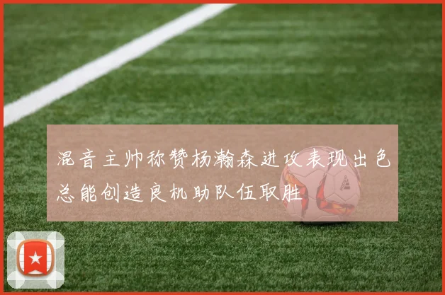 混音主帅称赞杨瀚森进攻表现出色总能创造良机助队伍取胜