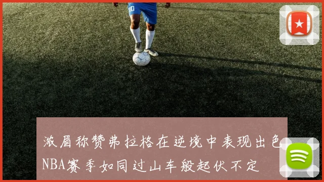浓眉称赞弗拉格在逆境中表现出色NBA赛季如同过山车般起伏不定