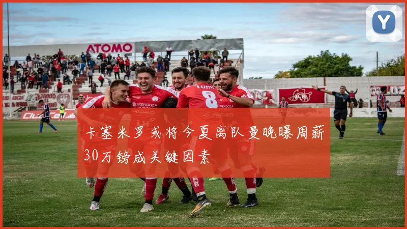 卡塞米罗或将今夏离队曼晚曝周薪30万镑成关键因素