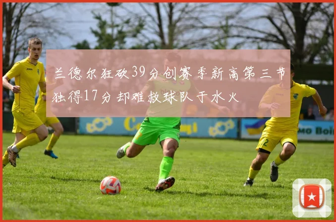 兰德尔狂砍39分创赛季新高第三节独得17分却难救球队于水火