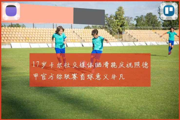 17岁卡尔社交媒体晒滑跪庆祝照德甲官方称联赛首球意义非凡